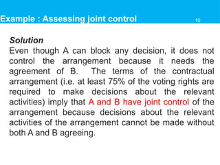 Solution
Even though A can block any decision, it does not
control the arrangement because it needs the
agreement of B. The terms of the contractual
arrangement (i.e. at least 75% of the voting rights are
required to make decisions about the relevant
activities) imply that A and B have joint control of the
arrangement because decisions about the relevant
activities of the arrangement cannot be made without
both A and B agreeing.
Example : Assessing joint control 10
 