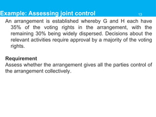 Example: Assessing joint control
An arrangement is established whereby G and H each have
35% of the voting rights in the arrangement, with the
remaining 30% being widely dispersed. Decisions about the
relevant activities require approval by a majority of the voting
rights.
Requirement
Assess whether the arrangement gives all the parties control of
the arrangement collectively.
13
 