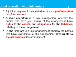 Joint operation or Joint venture
• A joint arrangement is classified as either a joint operation
or a joint venture
• A joint operation is a joint arrangement whereby the
parties that have joint control of the arrangement have
rights to the assets, and obligations for the liabilities,
relating to the arrangement
• A joint venture is a joint arrangement whereby the parties
that have joint control of the arrangement have rights to
the net assets of the arrangement
15
 