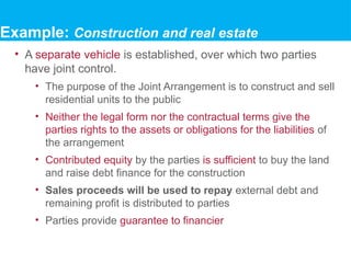 • A separate vehicle is established, over which two parties
have joint control.
• The purpose of the Joint Arrangement is to construct and sell
residential units to the public
• Neither the legal form nor the contractual terms give the
parties rights to the assets or obligations for the liabilities of
the arrangement
• Contributed equity by the parties is sufficient to buy the land
and raise debt finance for the construction
• Sales proceeds will be used to repay external debt and
remaining profit is distributed to parties
• Parties provide guarantee to financier
Example: Construction and real estate
 