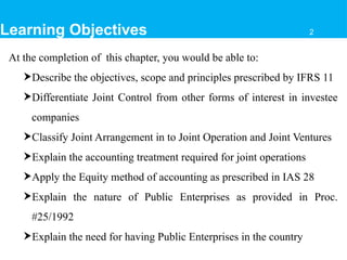Learning Objectives
At the completion of this chapter, you would be able to:
Describe the objectives, scope and principles prescribed by IFRS 11
Differentiate Joint Control from other forms of interest in investee
companies
Classify Joint Arrangement in to Joint Operation and Joint Ventures
Explain the accounting treatment required for joint operations
Apply the Equity method of accounting as prescribed in IAS 28
Explain the nature of Public Enterprises as provided in Proc.
#25/1992
Explain the need for having Public Enterprises in the country
2
 