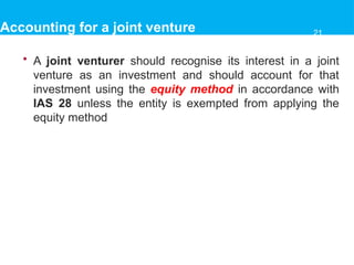 Accounting for a joint venture
• A joint venturer should recognise its interest in a joint
venture as an investment and should account for that
investment using the equity method in accordance with
IAS 28 unless the entity is exempted from applying the
equity method
21
 
