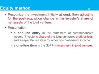 • Recognize the investment initially at cost, then adjusting
for the post-acquisition change in the investor’s share of
net assets of the joint venture.
• Presentation:
• a one-line entry in the statement of comprehensive
income ‘investor’s share of the joint venture’s profit or loss’
and a separate line item for other comprehensive income.
• a one-line item in the SoFP—Investment in joint venture.
Equity method 22
 