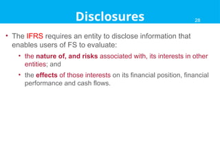 • The IFRS requires an entity to disclose information that
enables users of FS to evaluate:
• the nature of, and risks associated with, its interests in other
entities; and
• the effects of those interests on its financial position, financial
performance and cash flows.
28
Disclosures 28
 