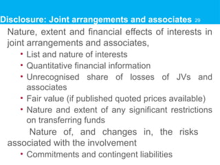 Disclosure: Joint arrangements and associates
Nature, extent and financial effects of interests in
joint arrangements and associates,
• List and nature of interests
• Quantitative financial information
• Unrecognised share of losses of JVs and
associates
• Fair value (if published quoted prices available)
• Nature and extent of any significant restrictions
on transferring funds
Nature of, and changes in, the risks
associated with the involvement
• Commitments and contingent liabilities
29
 