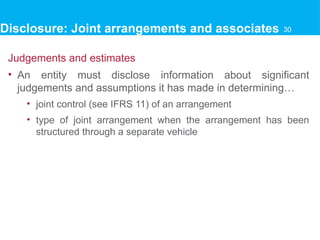 Judgements and estimates
• An entity must disclose information about significant
judgements and assumptions it has made in determining…
• joint control (see IFRS 11) of an arrangement
• type of joint arrangement when the arrangement has been
structured through a separate vehicle
30
Disclosure: Joint arrangements and associates 30
 