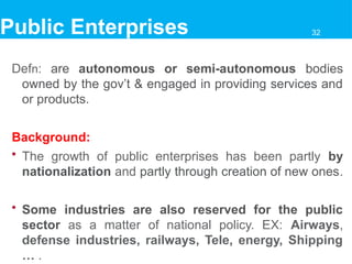 Defn: are autonomous or semi-autonomous bodies
owned by the gov’t & engaged in providing services and
or products.
Background:
• The growth of public enterprises has been partly by
nationalization and partly through creation of new ones.
• Some industries are also reserved for the public
sector as a matter of national policy. EX: Airways,
defense industries, railways, Tele, energy, Shipping
… .
Public Enterprises 32
 
