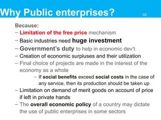 Because:
– Limitation of the free price mechanism
– Basic industries need huge investment
– Government’s duty to help in economic dev’t
– Creation of economic surpluses and their utilization
– Final choice of projects are made in the interest of the
economy as a whole
– If social benefits exceed social costs in the case of
any service, then its production should be taken up
– Limitation on demand of merit goods on account of price
if left in private hands
– The overall economic policy of a country may dictate
the use of public enterprises in some sectors
Why Public enterprises? 33
 