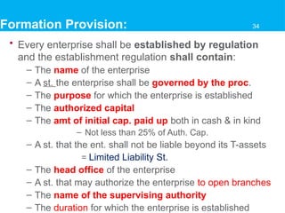 Formation Provision:
• Every enterprise shall be established by regulation
and the establishment regulation shall contain:
– The name of the enterprise
– A st. the enterprise shall be governed by the proc.
– The purpose for which the enterprise is established
– The authorized capital
– The amt of initial cap. paid up both in cash & in kind
– Not less than 25% of Auth. Cap.
– A st. that the ent. shall not be liable beyond its T-assets
= Limited Liability St.
– The head office of the enterprise
– A st. that may authorize the enterprise to open branches
– The name of the supervising authority
– The duration for which the enterprise is established
34
 