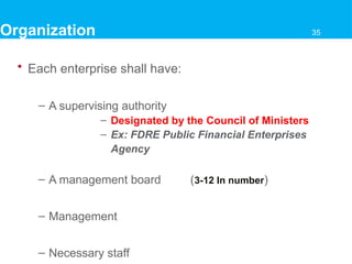 • Each enterprise shall have:
– A supervising authority
– Designated by the Council of Ministers
– Ex: FDRE Public Financial Enterprises
Agency
– A management board (3-12 In number)
– Management
– Necessary staff
Organization 35
 