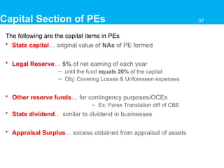 Capital Section of PEs
The following are the capital items in PEs
• State capital… original value of NAs of PE formed
• Legal Reserve… 5% of net earning of each year
– until the fund equals 20% of the capital
– Obj: Covering Losses & Unforeseen expenses
• Other reserve funds… for contingency purposes/OCEs
– Ex: Forex Translation diff of CBE
• State dividend… similar to dividend in businesses
• Appraisal Surplus… excess obtained from appraisal of assets
37
 