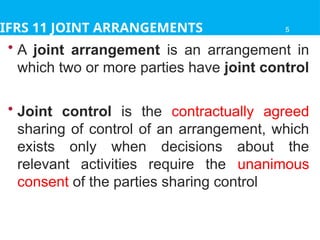 IFRS 11 JOINT ARRANGEMENTS
• A joint arrangement is an arrangement in
which two or more parties have joint control
• Joint control is the contractually agreed
sharing of control of an arrangement, which
exists only when decisions about the
relevant activities require the unanimous
consent of the parties sharing control
5
 