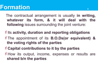 Formation
The contractual arrangement is usually in writing,
whatever its form, & it will deal with the
following issues surrounding the joint venture:
Its activity, duration and reporting obligations
The appointment of its B.O.Ds(or equivalent) &
the voting rights of the parties
Capital contributions to it by the parties
How its output, income, expenses or results are
shared b/n the parties
6
 