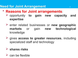 Need for Joint Arrangement
• Reasons for Joint arrangements:
 opportunity to gain new capacity and
expertise
 enter related businesses or new geographic
markets or gain new technological
knowledge
 gives access to greater resources, including
specialized staff and technology
 shares risks
 can be flexible
7
 