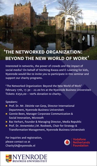 ‘the networked organization:
 beyond the new world of work’
Interested in networks, the power of crowds and the impact of
social media? On behalf of Stichting Kwasa and E-Learning for kids,
Nyenrode would like to invite you to participate in this seminar and
support our charity programs.

‘The Networked Organization: Beyond the New World of Work’
February 17th, 17.30 – 22.00 hrs at the Nyenrode Business Universiteit
Tickets: €250,00 – 100% donation to charity.

Speakers:
  Prof. Dr. Mr. Désirée van Gorp, Director International
  Department, Nyenrode Business Universiteit
  Gonnie Been, Manager Corporate Communication &
  Social Innovation, Microsoft
  Bas Verhart, Founder & Managing Director, Media Republic
  Prof. Dr. Annemieke J.M. Roobeek, Chair for Strategy &
  Transformation Management, Nyenrode Business Universiteit

For inquiries and registration,
please contact us at
CharitySA@nyenrode.nl
 