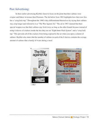 Past Advertising:
	      In their earlier advertising Keebler chose to focus on the point that their saltines were
crispier and flakier in texture then Premium. The Ad below from 1963 highlights how their new box
has a “crisp lock top.” Throughout the 1960’s they differentiated themselves by saying their saltines
stay crisp longer and referred to it as “The War Against Air.” The ad in 1967 claimed that their
special weapon was that their saltines stay fresh twice as long as the other brands because instead of
using 4 sleeves of crackers inside the box they use an “Eight Inner Pack System” and a “crisp lock
top.” This prevents all of the crackers from being exposed to the air when you open a column of
saltines. Keebler also states that the number of saltines in each of the 8 sleeves contains the average
amount of saltines that a family of 4 eats during a meal.




                           –1963                              –1967




                                                         Nabisco Premium Saltines    Strategic Project 10
 