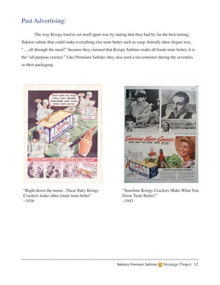 Past Advertising:

	         The way Krispy tried to set itself apart was by stating that they had by far the best tasting,
flakiest saltine that could make everything else taste better such as soup. Initially their slogan was,
“….all through the meal!” because they claimed that Krispy Saltines make all foods taste better; it is
the “all purpose cracker.” Like Premium Saltines they also used a tin container during the seventies
as their packaging.




    “Right down the menu...These flaky Krispy                  “Sunshine Krispy Crackers Make What You
    Crackers make other foods taste better”                    Grow Taste Better!”
    –1936                                                      –1943




                                                            Nabisco Premium Saltines    Strategic Project 12
 
