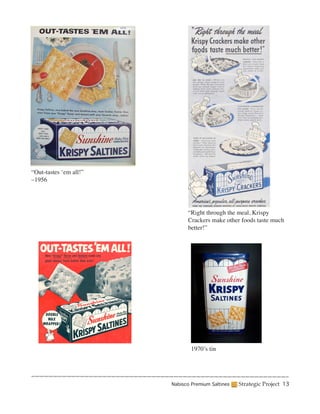“Out-tastes ‘em all!”
–1956




                              “Right through the meal, Krispy
                              Crackers make other foods taste much
                              better!”




                                1970’s tin




                        Nabisco Premium Saltines   Strategic Project 13
 
