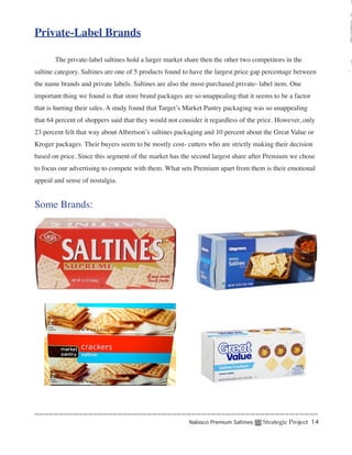 Private-Label Brands

	      The private-label saltines hold a larger market share then the other two competitors in the
saltine category. Saltines are one of 5 products found to have the largest price gap percentage between
the name brands and private labels. Saltines are also the most-purchased private- label item. One
important thing we found is that store brand packages are so unappealing that it seems to be a factor
that is hurting their sales. A study found that Target’s Market Pantry packaging was so unappealing
that 64 percent of shoppers said that they would not consider it regardless of the price. However, only
23 percent felt that way about Albertson’s saltines packaging and 10 percent about the Great Value or
Kroger packages. Their buyers seem to be mostly cost- cutters who are strictly making their decision
based on price. Since this segment of the market has the second largest share after Premium we chose
to focus our advertising to compete with them. What sets Premium apart from them is their emotional
appeal and sense of nostalgia.


Some Brands:




                                                        Nabisco Premium Saltines   Strategic Project 14
 
