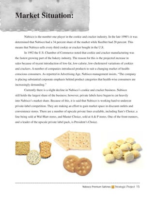 Market Situation:

	      Nabisco is the number one player in the cookie and cracker industry. In the late 1990’s it was
determined that Nabisco had a 34 percent share of the market while Keebler had 28 percent. This
means that Nabisco sells every third cookie or cracker bought in the U.S.
	      In 1992 the U.S. Chamber of Commerce noted that cookie and cracker manufacturing was
the fastest growing part of the bakery industry. The reason for this is the projected increase in
sales because of recent introduction of low-fat, low-calorie, low-cholesterol variations of cookies
and crackers. A number of companies introduced products to suit a changing market of health-
conscious consumers. As reported in Advertising Age, Nabisco management insists, “The company
is placing substantial corporate emphasis behind product categories that health-wise consumers are
increasingly demanding.”
	      Currently there is a slight decline in Nabisco’s cookie and cracker business. Nabisco
still holds the largest share of the business; however, private labels have begun to cut heavily
into Nabisco’s market share. Because of this, it is said that Nabisco is working hard to undercut
private-label competition. They are making an effort to gain market space in discount outlets and
convenience stores. There are a number of upscale private lines available, including Sam’s Choice, a
line being sold at Wal-Mart stores, and Master Choice, sold at A & P stores. One of the front-runners,
and a leader of the upscale private label pack, is President’s Choice.




                                                         Nabisco Premium Saltines    Strategic Project 15
 