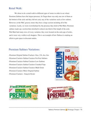 Retail Walk:
	      We chose to do a retail-walk to different types of stores in order to see where
Premium Saltines have the largest presence. In Target there was only one row of them at
the bottom of the aisle and they did not carry any of the variations such as low sodium.
However, in the P&C grocery stores they have a large section including all of the
variations. Lastly, we were overwhelmed by the presence they held in Wal-Mart; Premium
saltines made up a section that stretched to almost one third of the length of the aisle.
Wal-Mart had many rows of every variation, they were located on the end-caps of aisles,
and it were very visible to all shoppers. This is an example of how Nabisco is making an
effort to gain space in discount outlets.




Premium Saltines Variations:

-Premium Original Saltine Crackers 16oz, 21b, 4oz, 8oz
-Premium Crackers Saltine Crackers Fat Free Saltines
-Premium Crackers Saltine Crackers Low Sodium
-Premium Crackers Saltine Crackers Unsalted Tops
-Premium Crackers Saltine Crackers Multi Grain
-Premium Crackers Minis Original Saltine
-Premium Crackers - Soup & Oyster




                                                         Nabisco Premium Saltines    Strategic Project 16
 