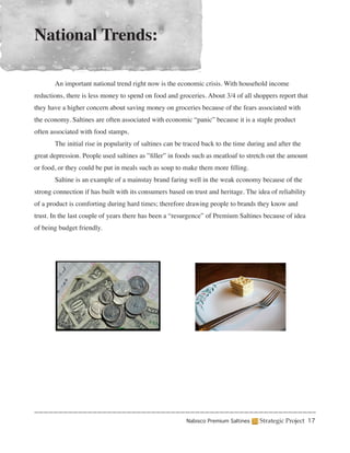 National Trends:

	      An important national trend right now is the economic crisis. With household income
reductions, there is less money to spend on food and groceries. About 3/4 of all shoppers report that
they have a higher concern about saving money on groceries because of the fears associated with
the economy. Saltines are often associated with economic “panic” because it is a staple product
often associated with food stamps.
	      The initial rise in popularity of saltines can be traced back to the time during and after the
great depression. People used saltines as ”filler” in foods such as meatloaf to stretch out the amount
or food, or they could be put in meals such as soup to make them more filling.
	      Saltine is an example of a mainstay brand faring well in the weak economy because of the
strong connection if has built with its consumers based on trust and heritage. The idea of reliability
of a product is comforting during hard times; therefore drawing people to brands they know and
trust. In the last couple of years there has been a “resurgence” of Premium Saltines because of idea
of being budget friendly.




                                                         Nabisco Premium Saltines    Strategic Project 17
 