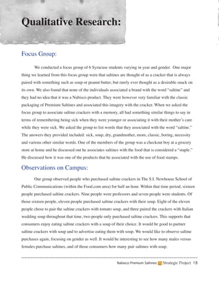 Qualitative Research:

Focus Group:

	      We conducted a focus group of 6 Syracuse students varying in year and gender. One major
thing we learned from this focus group were that saltines are thought of as a cracker that is always
paired with something such as soup or peanut butter, but rarely ever thought as a desirable snack on
its own. We also found that none of the individuals associated a brand with the word “saltine” and
they had no idea that it was a Nabisco product. They were however very familiar with the classic
packaging of Premium Saltines and associated this imagery with the cracker. When we asked the
focus group to associate saltine crackers with a memory, all had something similar things to say in
terms of remembering being sick when they were younger or associating it with their mother’s care
while they were sick. We asked the group to list words that they associated with the word “saltine.”
The answers they provided included: sick, soup, dry, grandmother, mom, classic, boring, necessity
and various other similar words. One of the members of the group was a checkout boy at a grocery
store at home and he discussed out he associates saltines with the food that is considered a “staple.”
He discussed how it was one of the products that he associated with the use of food stamps.

Observations on Campus:
	      Our group observed people who purchased saltine crackers in The S.I. Newhouse School of
Public Communications (within the Food.com area) for half an hour. Within that time period, sixteen
people purchased saltine crackers. Nine people were professors and seven people were students. Of
those sixteen people, eleven people purchased saltine crackers with their soup. Eight of the eleven
people chose to pair the saltine crackers with tomato soup, and three paired the crackers with Italian
wedding soup throughout that time, two people only purchased saltine crackers. This supports that
consumers enjoy eating saltine crackers with a soup of their choice. It would be good to partner
saltine crackers with soup and to advertise eating them with soup. We would like to observe saltine
purchases again, focusing on gender as well. It would be interesting to see how many males versus
females purchase saltines, and of those consumers how many pair saltines with soup.


                                                        Nabisco Premium Saltines    Strategic Project 18
 