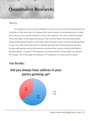 Quantitative Research:

Survey:

	      We conducted a survey on Survey Monkey to find out exactly why the consumer purchases the
brand they do. Our main focus was finding out how loyal consumers in our generation are to a brand
they have grown up using. We conducted a survey with 7 questions. The survey asked if the subject
always had saltines in their pantry growing up; if they are more likely to buy store brand saltines
(Target brand, Wegmans brand) or name brand saltines (Premium, Zesta); why their purchasing habits
are this way; if they tend to buy brands of food that they had in their home growing up; and lastly
an open ended question asking what emotions or memories they associate with the brand Nabisco
Premium Saltines. A sample of 100 responses was analyzed and 22% of the sample was male and
78% female. 24% of the sample was freshman, 51% sophomore, 19% junior, and 6% seniors.



Our Results:




                                                        Nabisco Premium Saltines    Strategic Project 19
 