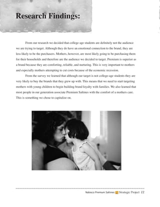 Research Findings:


	      From our research we decided that college age students are definitely not the audience
we are trying to target. Although they do have an emotional connection to the brand, they are
less likely to be the purchasers. Mothers, however, are most likely going to be purchasing them
for their households and therefore are the audience we decided to target. Premium is superior as
a brand because they are comforting, reliable, and nurturing. This is very important to mothers
and especially mothers attempting to cut costs because of the economic recession.
	      From the survey we learned that although our target is not college-age students they are
very likely to buy the brands that they grew up with. This means that we need to start targeting
mothers with young children to begin building brand loyalty with families. We also learned that
most people in our generation associate Premium Saltines with the comfort of a mothers care.
This is something we chose to capitalize on.




                                                        Nabisco Premium Saltines    Strategic Project 22
 