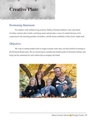 Creative Plan:


Positioning Statement:
	      For mothers with children living at home, Nabisco Premium Saltines is the only brand
of saltine crackers that is both a satisfying snack and provides a sense of comfort because of its
connection to the nurturing qualities of mothers, and the brand credibility of this classic staple food.



Objective:
	      We want to remind mothers that in rough economic times they can find comfort in trusting in
the Premium Brand name. We are advertising to maintain the brand loyalty for Premium Saltines and
bring out the emotional ties and comfort that accompany the brand.




                                                          Nabisco Premium Saltines    Strategic Project 24
 