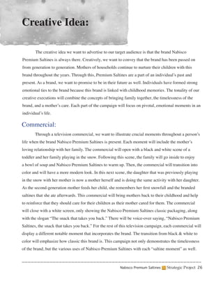 Creative Idea:

	       The creative idea we want to advertise to our target audience is that the brand Nabisco
Premium Saltines is always there. Creatively, we want to convey that the brand has been passed on
from generation to generation. Mothers of households continue to nurture their children with this
brand throughout the years. Through this, Premium Saltines are a part of an individual’s past and
present. As a brand, we want to promise to be in their future as well. Individuals have formed strong
emotional ties to the brand because this brand is linked with childhood memories. The tonality of our
creative executions will combine the concepts of bringing family together, the timelessness of the
brand, and a mother’s care. Each part of the campaign will focus on pivotal, emotional moments in an
individual’s life.

Commercial:
	       Through a television commercial, we want to illustrate crucial moments throughout a person’s
life when the brand Nabisco Premium Saltines is present. Each moment will include the mother’s
loving relationship with her family. The commercial will open with a black and white scene of a
toddler and her family playing in the snow. Following this scene, the family will go inside to enjoy
a bowl of soup and Nabisco Premium Saltines to warm up. Then, the commercial will transition into
color and will have a more modern look. In this next scene, the daughter that was previously playing
in the snow with her mother is now a mother herself and is doing the same activity with her daughter.
As the second-generation mother feeds her child, she remembers her first snowfall and the branded
saltines that she ate afterwards. This commercial will bring mothers back to their childhood and help
to reinforce that they should care for their children as their mother cared for them. The commercial
will close with a white screen, only showing the Nabisco Premium Saltines classic packaging, along
with the slogan “The snack that takes you back.” There will be voice-over saying, “Nabisco Premium
Saltines, the snack that takes you back.” For the rest of this television campaign, each commercial will
display a different notable moment that incorporates the brand. The transition from black & white to
color will emphasize how classic this brand is. This campaign not only demonstrates the timelessness
of the brand, but the various uses of Nabisco Premium Saltines with each “saltine moment” as well.



                                                         Nabisco Premium Saltines   Strategic Project 26
 