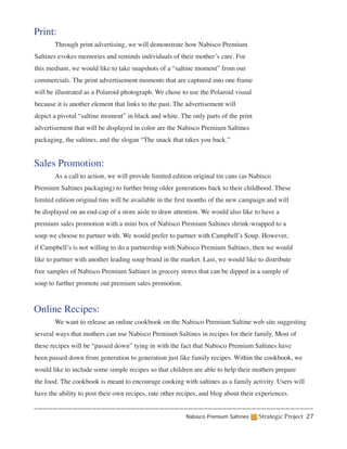 Print:
	      Through print advertising, we will demonstrate how Nabisco Premium
Saltines evokes memories and reminds individuals of their mother’s care. For
this medium, we would like to take snapshots of a “saltine moment” from our
commercials. The print advertisement moments that are captured into one frame
will be illustrated as a Polaroid photograph. We chose to use the Polaroid visual
because it is another element that links to the past. The advertisement will
depict a pivotal “saltine moment” in black and white. The only parts of the print
advertisement that will be displayed in color are the Nabisco Premium Saltines
packaging, the saltines, and the slogan “The snack that takes you back.”


Sales Promotion:
	      As a call to action, we will provide limited edition original tin cans (as Nabisco
Premium Saltines packaging) to further bring older generations back to their childhood. These
limited edition original tins will be available in the first months of the new campaign and will
be displayed on an end-cap of a store aisle to draw attention. We would also like to have a
premium sales promotion with a mini box of Nabisco Premium Saltines shrink-wrapped to a
soup we choose to partner with. We would prefer to partner with Campbell’s Soup. However,
if Campbell’s is not willing to do a partnership with Nabisco Premium Saltines, then we would
like to partner with another leading soup brand in the market. Last, we would like to distribute
free samples of Nabisco Premium Saltines in grocery stores that can be dipped in a sample of
soup to further promote out premium sales promotion.


Online Recipes:
	      We want to release an online cookbook on the Nabisco Premium Saltine web site suggesting
several ways that mothers can use Nabisco Premium Saltines in recipes for their family. Most of
these recipes will be “passed down” tying in with the fact that Nabisco Premium Saltines have
been passed down from generation to generation just like family recipes. Within the cookbook, we
would like to include some simple recipes so that children are able to help their mothers prepare
the food. The cookbook is meant to encourage cooking with saltines as a family activity. Users will
have the ability to post their own recipes, rate other recipes, and blog about their experiences.


                                                         Nabisco Premium Saltines    Strategic Project 27
 