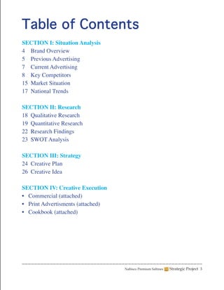 Table of Contents
SECTION I: Situation Analysis
4 Brand Overview
5 Previous Advertising
7 Current Advertising
8 Key Competitors
15 Market Situation
17 National Trends

SECTION II: Research
18 Qualitative Research
19 Quantitative Research
22 Research Findings
23 SWOT Analysis

SECTION III: Strategy
24 Creative Plan
26 Creative Idea

SECTION IV: Creative Execution
• Commercial (attached)
• Print Advertisments (attached)
• Cookbook (attached)




                                   Nabisco Premium Saltines   Strategic Project 3
 