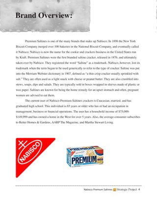 Brand Overview:


	      Premium Saltines is one of the many brands that make up Nabisco. In 1898 the New York
Biscuit Company merged over 100 bakeries in the National Biscuit Company, and eventually called
it Nabisco. Nabisco is now the name for the cookie and crackers business in the United States run
by Kraft. Premium Saltines were the first branded saltine cracker, released in 1876, and ultimately
taken over by Nabisco. They registered the word “Saltine” as a trademark. Nabisco, however, lost its
trademark when the term began to be used generically to refer to the type of cracker. Saltine was put
into the Merriam Webster dictionary in 1907, defined as “a thin crisp cracker usually sprinkled with
salt.” They are often used as a light snack with cheese or peanut butter. They are also crumbled into
stews, soups, dips and salads. They are typically sold in boxes wrapped in sleeves made of plastic or
wax paper. Saltines are known for being the home remedy for an upset stomach and often, pregnant
women are advised to eat them.
	      The current user of Nabisco Premium Saltines crackers is Caucasian, married, and has
graduated high school. This individual is 65 years or older who has or had an occupation in
management, business or financial operations. The user has a household income of $75,000-
$149,999 and has owned a home in the West for over 5 years. Also, the average consumer subscribes
to Better Homes & Gardens, AARP The Magazine, and Martha Stewart Living.




                                                        Nabisco Premium Saltines   Strategic Project 4
 