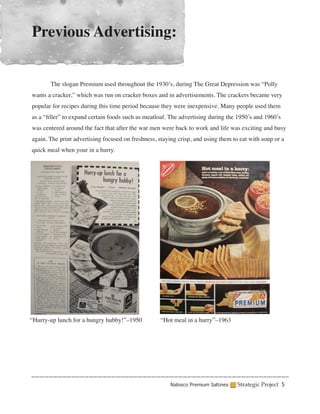Previous Advertising:


	      The slogan Premium used throughout the 1930’s, during The Great Depression was “Polly
wants a cracker,” which was run on cracker boxes and in advertisements. The crackers became very
popular for recipes during this time period because they were inexpensive. Many people used them
as a “filler” to expand certain foods such as meatloaf. The advertising during the 1950’s and 1960’s
was centered around the fact that after the war men were back to work and life was exciting and busy
again. The print advertising focused on freshness, staying crisp, and using them to eat with soup or a
quick meal when your in a hurry.




“Hurry-up lunch for a hungry hubby!”–1950           “Hot meal in a hurry”–1963




                                                        Nabisco Premium Saltines   Strategic Project 5
 