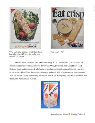 “The reclosable moisture-proof Stack Pack            “Eat crisp” –1967
keeps Premium Saltines crisp to the very
last cracker” –1964


	      When Nabisco celebrated their 200th anniversary in 1992 they decided to produce over 25
million commemorative packages for the three brands Oreo, Premium Saltines, and Honey Maid
Grahams. Each package was modeled after the original packaging and contains historical overviews
of the product. The CEO of Nabisco hoped that this packaging will “bring back some food memories.”
With the new packaging, the company released an offer on the boxes giving away kitchen products with
the original Premium logo on them.
	




                                                    Nabisco Premium Saltines   Strategic Project 6
 