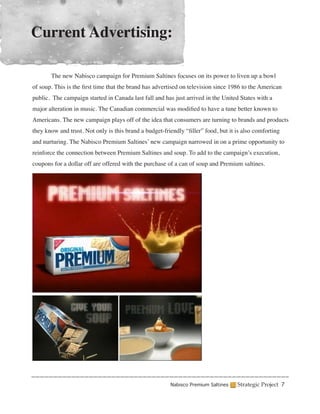 Current Advertising:

	      The new Nabisco campaign for Premium Saltines focuses on its power to liven up a bowl
of soup. This is the first time that the brand has advertised on television since 1986 to the American
public. The campaign started in Canada last fall and has just arrived in the United States with a
major alteration in music. The Canadian commercial was modified to have a tune better known to
Americans. The new campaign plays off of the idea that consumers are turning to brands and products
they know and trust. Not only is this brand a budget-friendly “filler” food, but it is also comforting
and nurturing. The Nabisco Premium Saltines’ new campaign narrowed in on a prime opportunity to
reinforce the connection between Premium Saltines and soup. To add to the campaign’s execution,
coupons for a dollar off are offered with the purchase of a can of soup and Premium saltines.




                                                        Nabisco Premium Saltines    Strategic Project 7
 