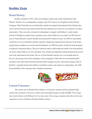 Keebler Zesta

Brand History:
	      Keebler, founded in 1853, is the second largest cracker and cookie manufacturer after
Nabisco. Keebler was an independent company until 1974 when it was bought by United Biscuit
Company. With United Biscuit owned Keebler and they developed and marketed Zesta Saltines they
were criticized because many believed that this took attention away from its core expertise in cookies
and crackers. They were also criticized for attempting to compete with Nabisco’s sturdy brands
instead of building its market share in products areas where Nabiscso was weaker. In 1995, the last
year of United Biscuit’s control, Keebler documented $93 million in losses. In 1996 two individuals
worked to try to revive Keebler and they radically changed the organizational structure of the brand
and placing an emphasis on research and development. In 1996 they built a technical center designed
to replicate a functional bakery. This new technical center would enable the brand to develop products
for niches where Nabisco was less dominant. New product developments ended up playing the pivotal
role in the turnaround of the brand. The use of Ernie Keebler and the elves was brought back for
the new advertising as the main centerpiece of the campaigns. Under this new ownership Keebler
decided to steer their brand from the premium brand company into the value brand category. One of
Keebler’s strengths became their ability to distribute cookies and crackers to supermarkets. By 1998
the profitability of the company did a complete turnaround.




Current Consumer:
	      The current user of Keebler Zesta Saltines is Caucasian, married, and has graduated high
school. This consumer is 65 years or older with a household income of under $20,000. The average
has owned a house in the Midwest for 5 or more years. The average consumer subscribes to the same
magazines as users of Nabisco Premium Saltine crackers.




                                                        Nabisco Premium Saltines
                                                       Nabisco Premium Saltines     Strategic Project
                                                                                   Strategic Project 9 9
 