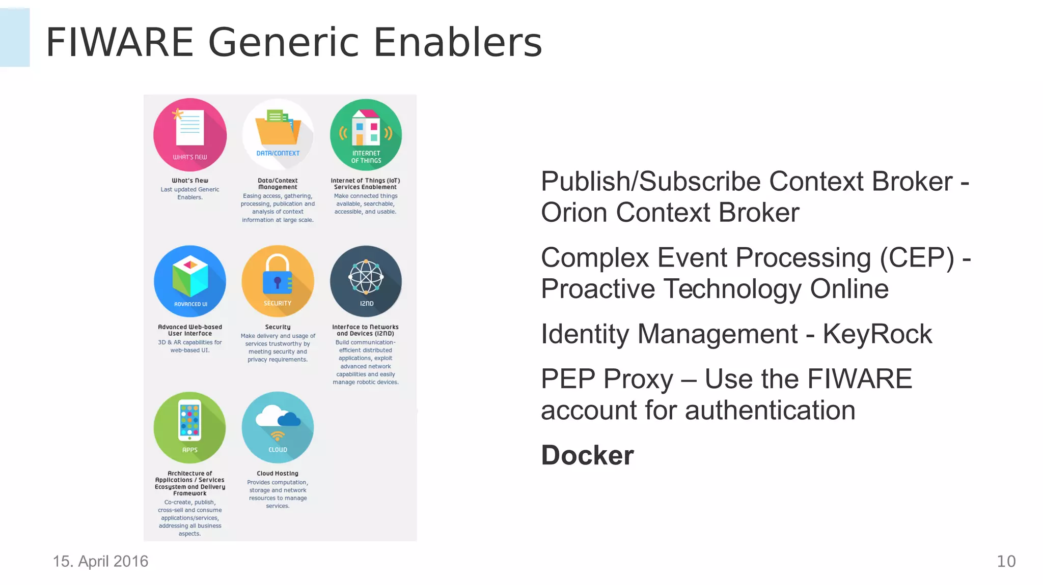 15. April 2016 10
FIWARE Generic Enablers
Publish/Subscribe Context Broker -
Orion Context Broker
Complex Event Processing (CEP) -
Proactive Technology Online
Identity Management - KeyRock
PEP Proxy – Use the FIWARE
account for authentication
Docker
 