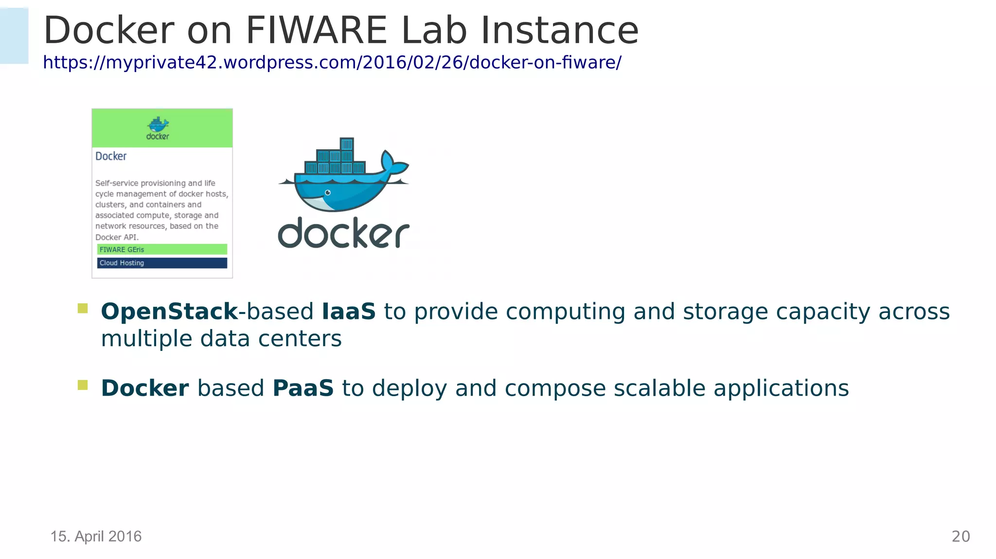 15. April 2016 20
Docker on FIWARE Lab Instance
https://myprivate42.wordpress.com/2016/02/26/docker-on-fiware/
 OpenStack-based IaaS to provide computing and storage capacity across multiple
data centers
 Docker based PaaS to deploy and compose scalable applications
 