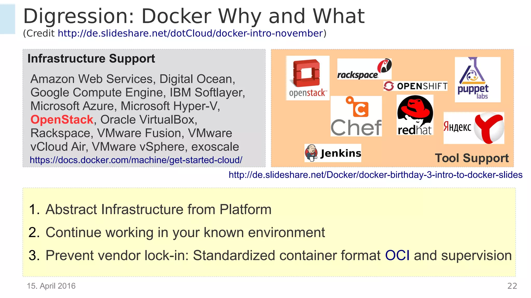 15. April 2016 22
Infrastructure Support
Digression: Docker Why and What
(Credit http://de.slideshare.net/dotCloud/docker-intro-november)
Tool Supporthttps://docs.docker.com/machine/get-started-cloud/
Amazon Web Services, Digital Ocean,
Google Compute Engine, IBM Softlayer,
Microsoft Azure, Microsoft Hyper-V,
OpenStack, Oracle VirtualBox, Rackspace,
VMware Fusion, VMware vCloud Air,
VMware vSphere, exoscale
1. Abstract Infrastructure from Platform
2. Continue working in your known environment
3. Prevent vendor lock-in: Standardized container format OCI and supervision
http://de.slideshare.net/Docker/docker-birthday-3-intro-to-docker-slides
 