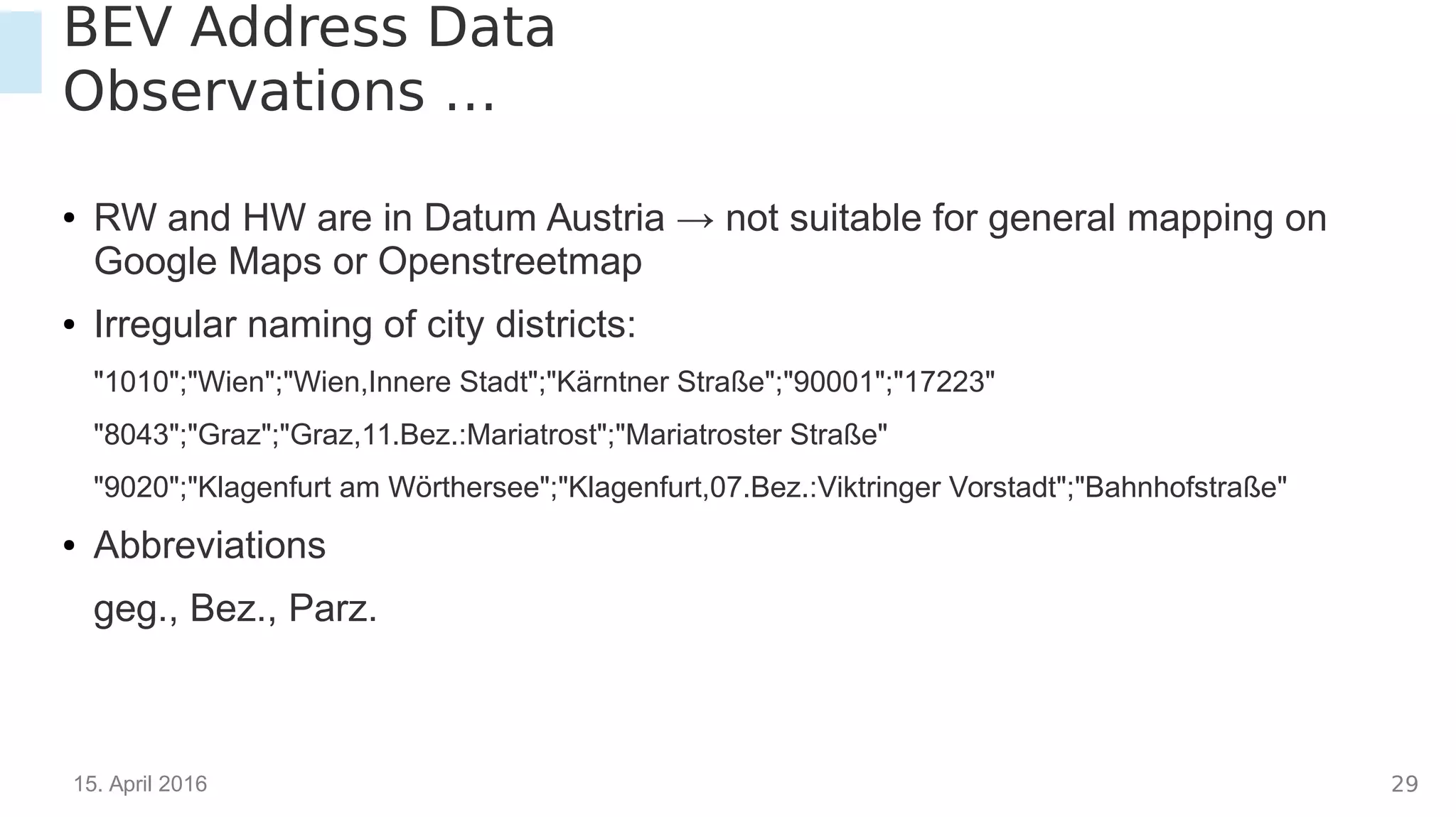 15. April 2016 29
BEV Address Data
Observations …
● RW and HW are in Datum Austria → not suitable for general mapping on
Google Maps or Openstreetmap
● Irregular naming of city districts:
"1010";"Wien";"Wien,Innere Stadt";"Kärntner Straße";"90001";"17223"
"8043";"Graz";"Graz,11.Bez.:Mariatrost";"Mariatroster Straße"
"9020";"Klagenfurt am Wörthersee";"Klagenfurt,07.Bez.:Viktringer Vorstadt";"Bahnhofstraße"
● Abbreviations
geg., Bez., Parz.
 