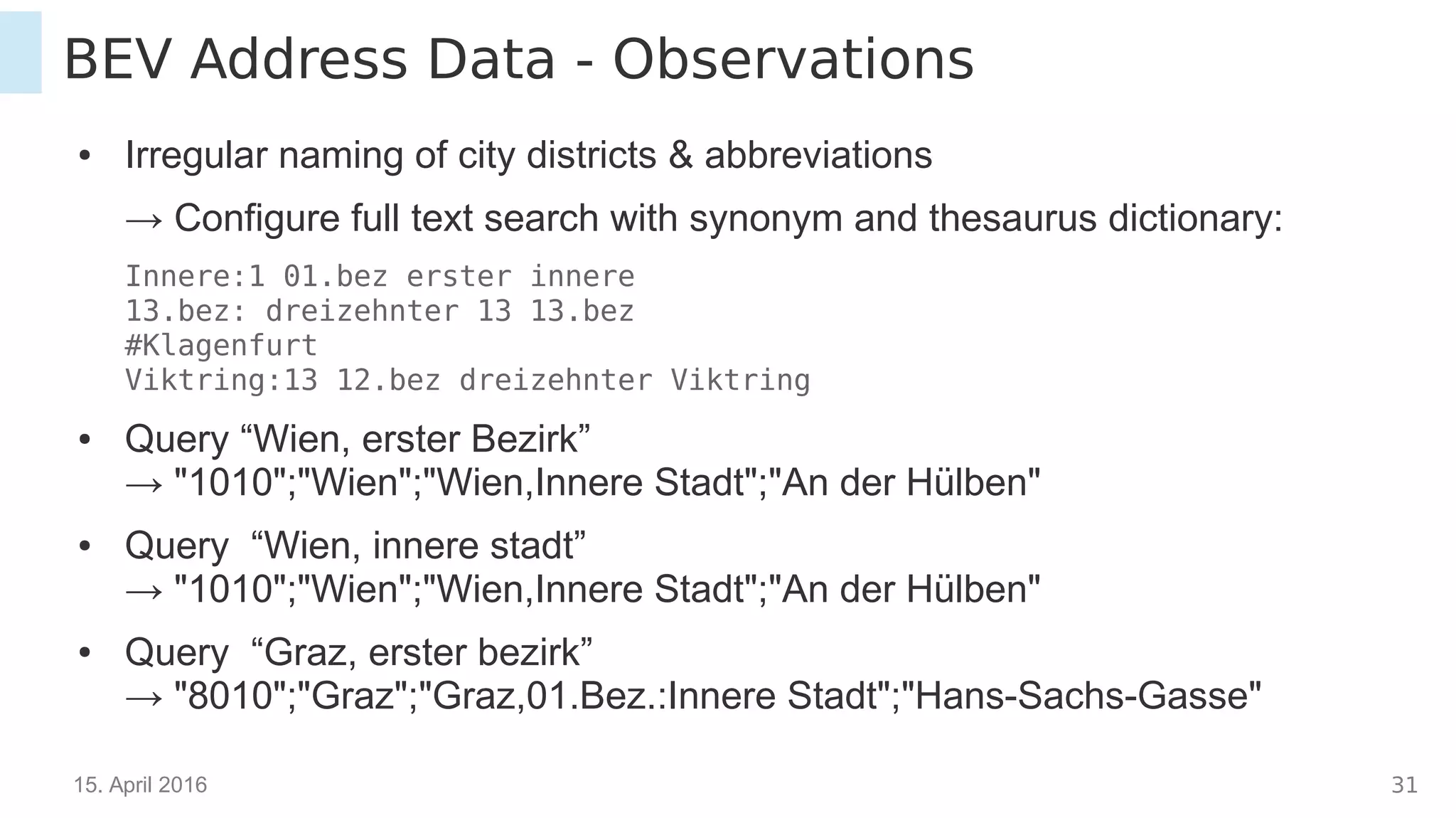 15. April 2016 31
BEV Address Data - Observations
● Irregular naming of city districts & abbreviations
→ Configure full text search with synonym and thesaurus dictionary:
Innere:1 01.bez erster innere
13.bez: dreizehnter 13 13.bez
#Klagenfurt
Viktring:13 12.bez dreizehnter Viktring
● Query “Wien, erster Bezirk”
→ "1010";"Wien";"Wien,Innere Stadt";"An der Hülben"
● Query “Wien, innere stadt”
→ "1010";"Wien";"Wien,Innere Stadt";"An der Hülben"
● Query “Graz, erster bezirk”
→ "8010";"Graz";"Graz,01.Bez.:Innere Stadt";"Hans-Sachs-Gasse"
 