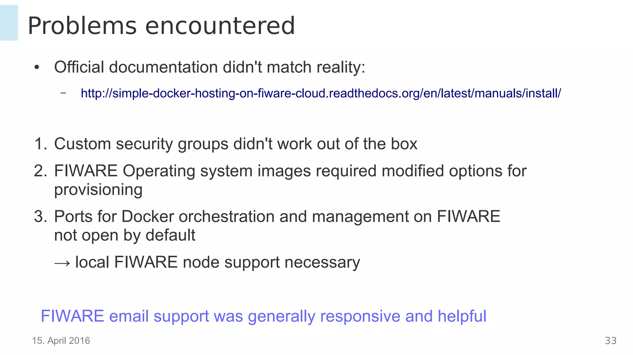 15. April 2016 33
Problems encountered
● Official documentation didn't match reality:
– http://simple-docker-hosting-on-fiware-cloud.readthedocs.org/en/latest/manuals/install/
1. Custom security groups didn't work out of the box
2. FIWARE Operating system images required modified options for
provisioning
3. Ports for Docker orchestration and management on FIWARE
not open by default
→ local FIWARE node support necessary
FIWARE email support was generally responsive and helpful
 
