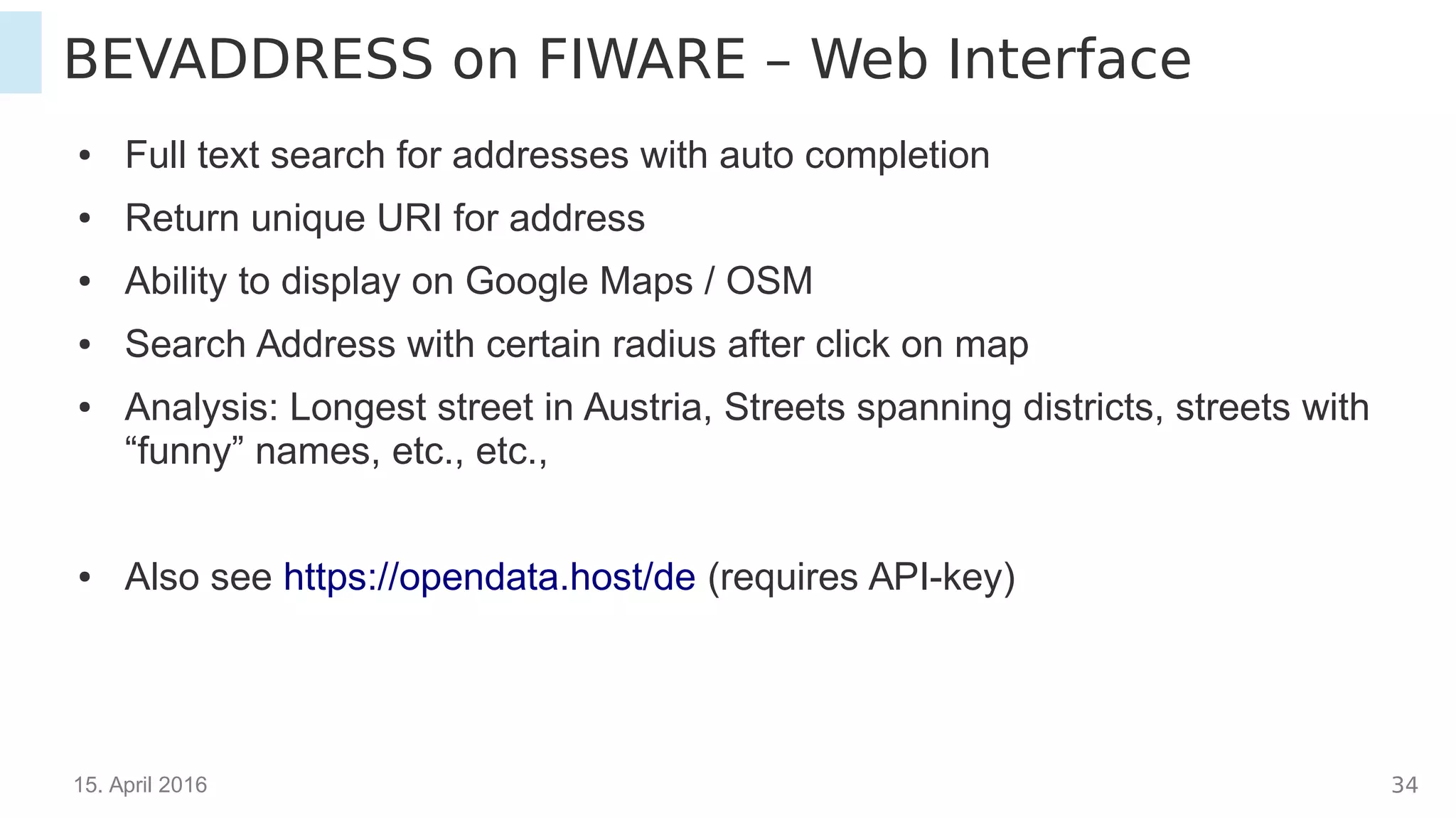 15. April 2016 34
BEVADDRESS on FIWARE – Web Interface
● Full text search for addresses with auto completion
● Return unique URI for address
● Ability to display on Google Maps / OSM
● Search Address within certain radius after click on map
● Analysis: Longest street in Austria, Streets spanning districts, streets with
“funny” names, etc., etc.,
● Also see https://opendata.host/de (requires API-key)
 