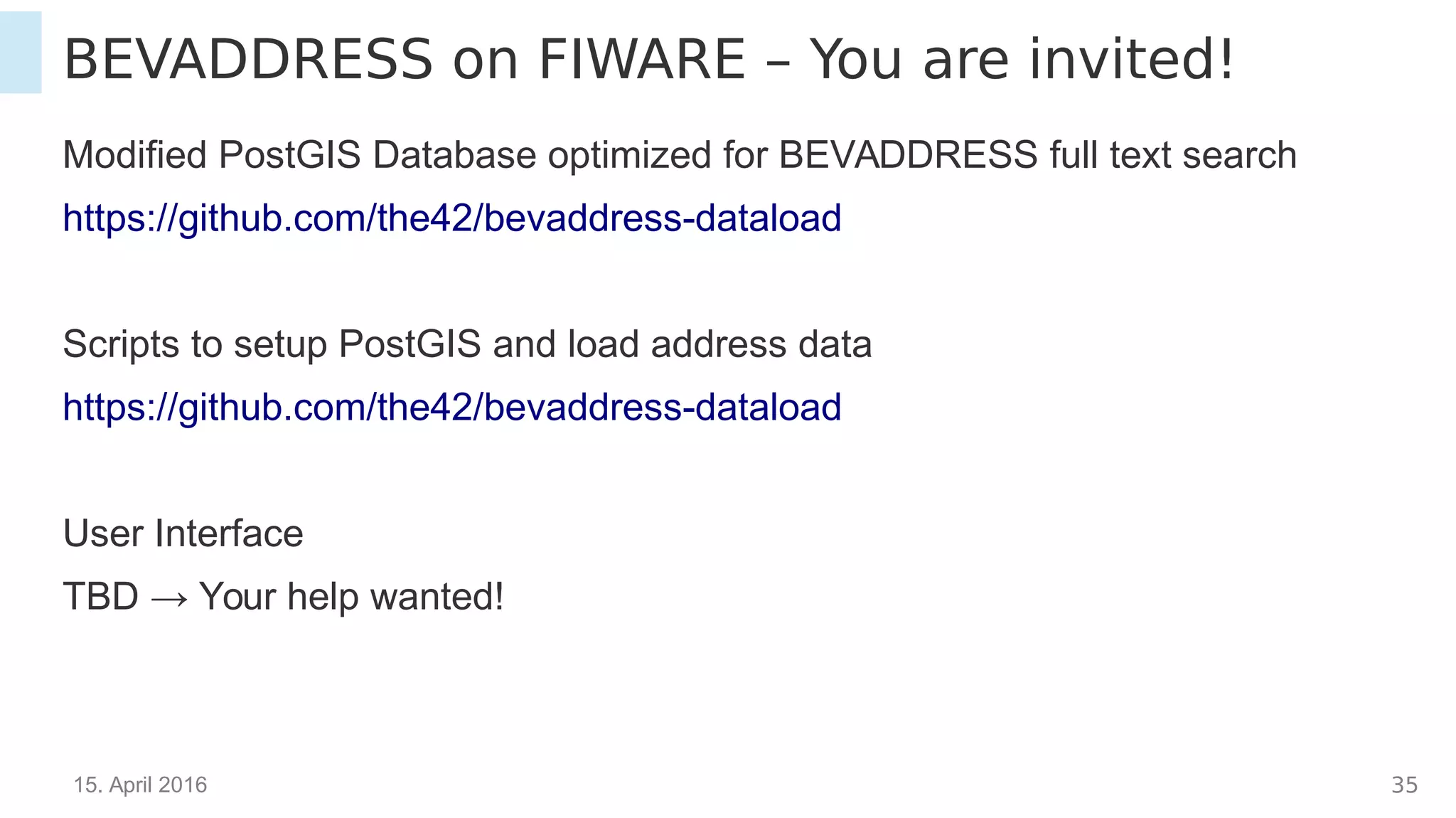 15. April 2016 35
BEVADDRESS on FIWARE – You are invited!
Modified PostGIS Database optimized for BEVADDRESS full text search
https://github.com/the42/bevaddress-dataload
Scripts to setup PostGIS and load address data
https://github.com/the42/bevaddress-dataload
User Interface
TBD → Your help wanted!
 