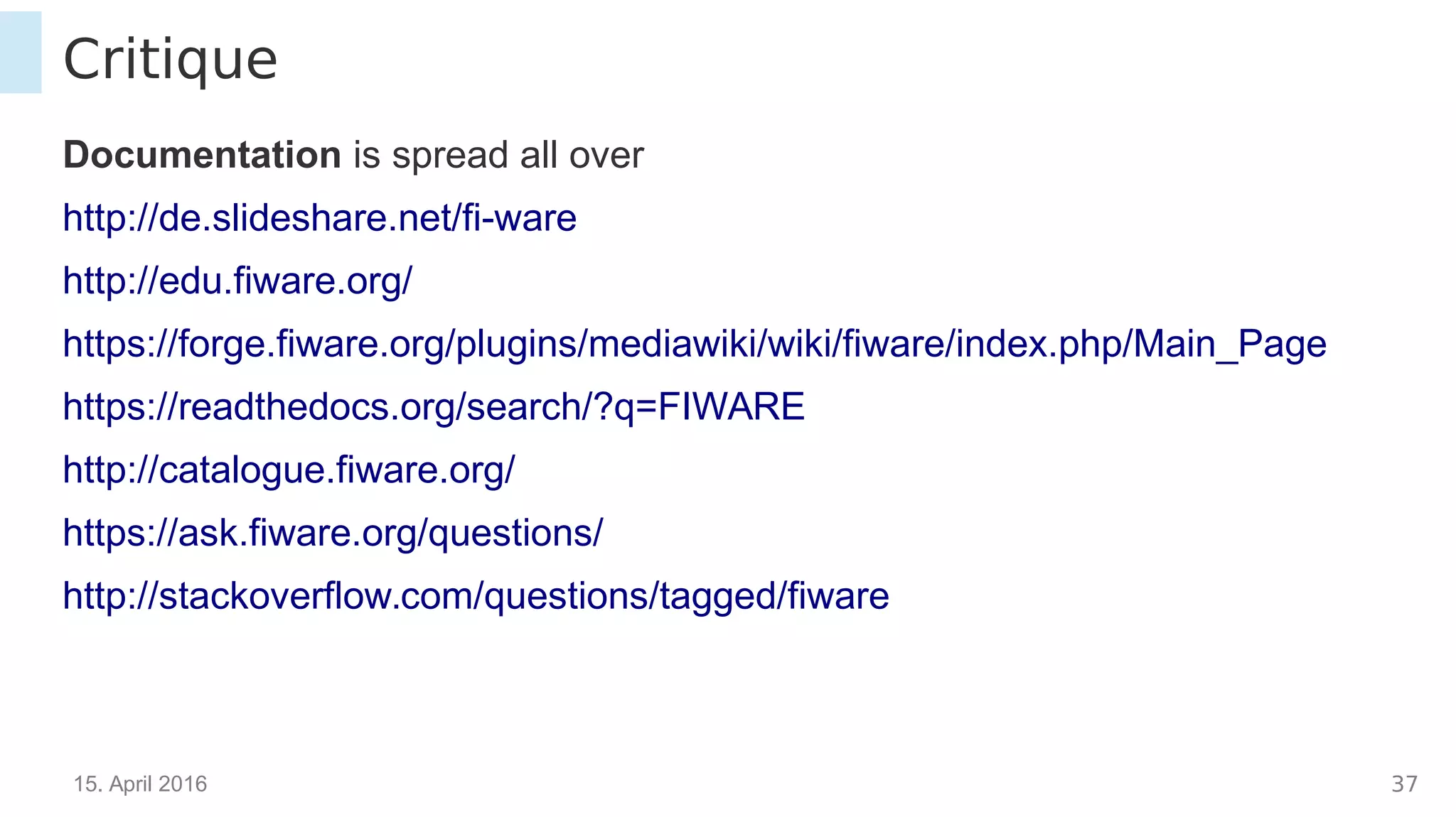 15. April 2016 37
Critique
Documentation is spread all over
http://de.slideshare.net/fi-ware
http://edu.fiware.org/
https://forge.fiware.org/plugins/mediawiki/wiki/fiware/index.php/Main_Page
https://readthedocs.org/search/?q=FIWARE
http://catalogue.fiware.org/
https://ask.fiware.org/questions/
http://stackoverflow.com/questions/tagged/fiware
 