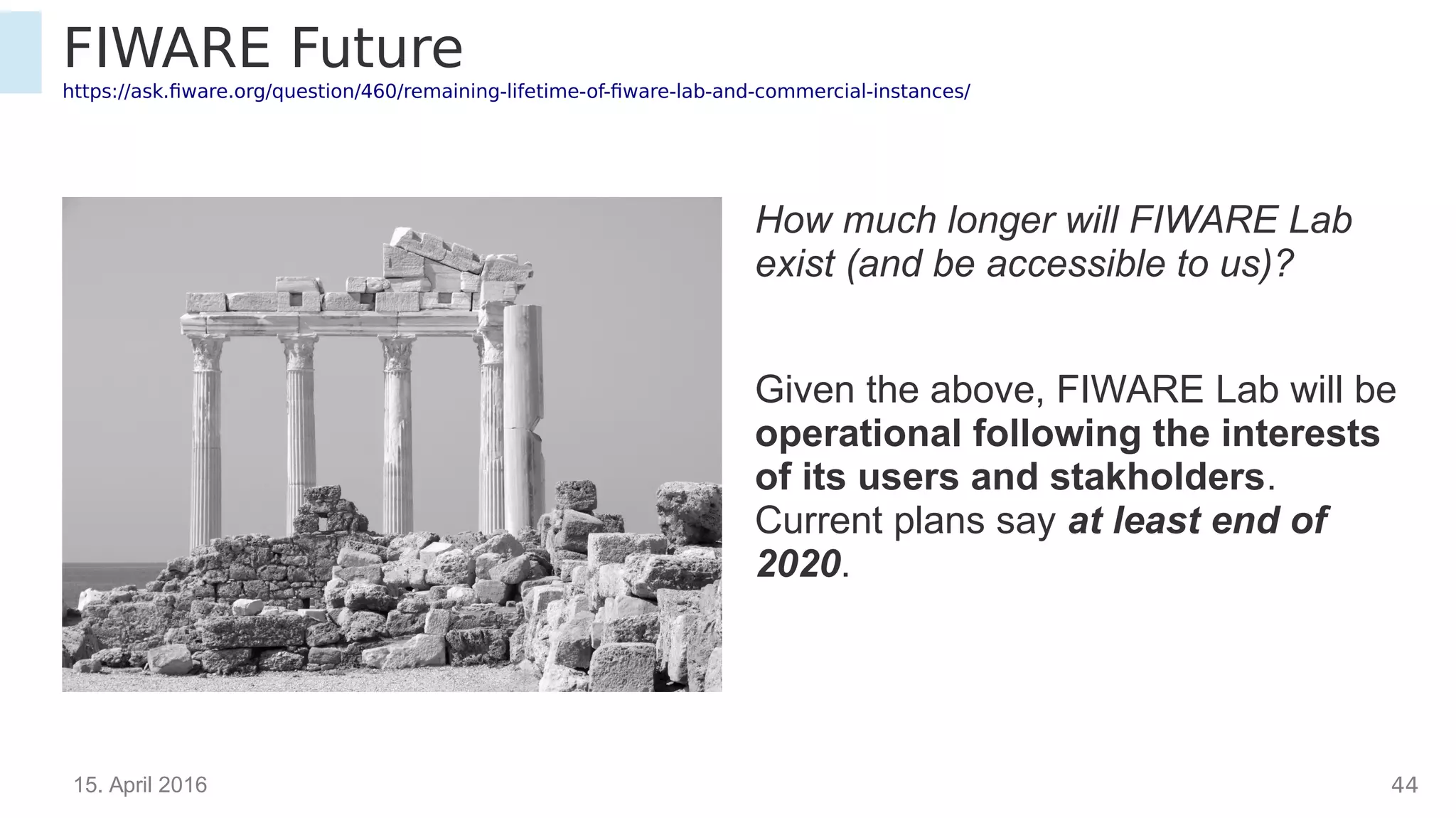 15. April 2016 43
FIWARE Future
https://ask.fiware.org/question/460/remaining-lifetime-of-fiware-lab-and-commercial-instances/
How much longer will FIWARE Lab
exist (and be accessible to us)?
Given the above, FIWARE Lab will be
operational following the interests
of its users and stakholders.
Current plans say at least end of
2020.
 