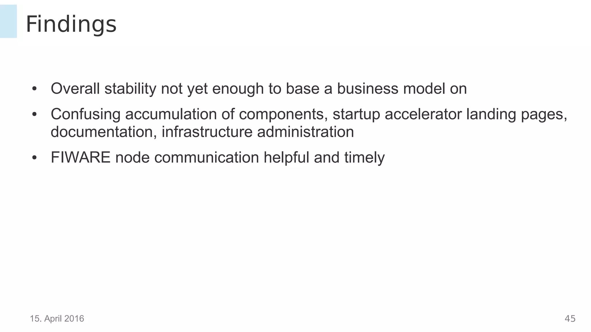 15. April 2016 44
Findings
● Overall stability not yet enough to base a business model on
● Confusing accumulation of components, startup accelerator landing pages,
documentation, infrastructure administration
● FIWARE node communication helpful and timely
 