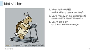 15. April 2016 2
Motivation
Image CC https://flic.kr/p/b3VC6X
1. What is FIWARE?
(and what is my money spent on?)
2. Save money by not sending it to
Heroku <INSERT_CLOUD_PROVIDER>
3. Learn sth. new
on a real world challenge
 